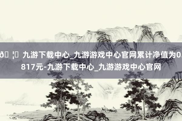 🦄九游下载中心_九游游戏中心官网累计净值为0.817元-九游下载中心_九游游戏中心官网