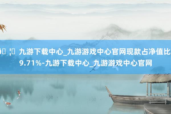 🦄九游下载中心_九游游戏中心官网现款占净值比19.71%-九游下载中心_九游游戏中心官网