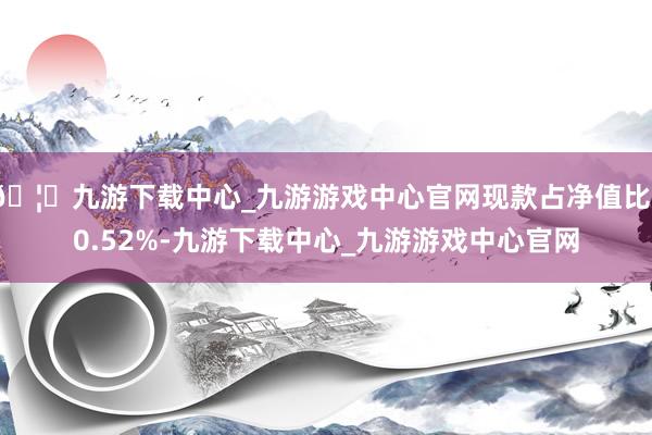 🦄九游下载中心_九游游戏中心官网现款占净值比10.52%-九游下载中心_九游游戏中心官网