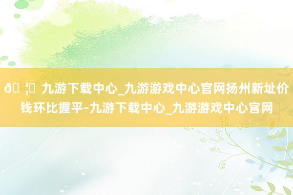 🦄九游下载中心_九游游戏中心官网扬州新址价钱环比握平-九游下载中心_九游游戏中心官网