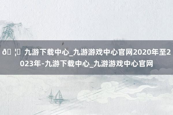 🦄九游下载中心_九游游戏中心官网2020年至2023年-九游下载中心_九游游戏中心官网