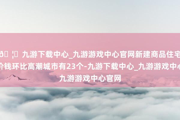 🦄九游下载中心_九游游戏中心官网新建商品住宅销售价钱环比高潮城市有23个-九游下载中心_九游游戏中心官网