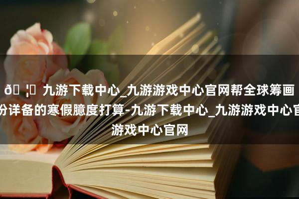 🦄九游下载中心_九游游戏中心官网帮全球筹画一份详备的寒假臆度打算-九游下载中心_九游游戏中心官网