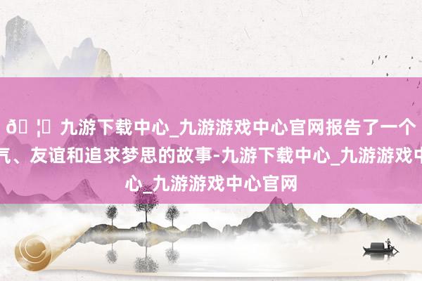 🦄九游下载中心_九游游戏中心官网报告了一个对于勇气、友谊和追求梦思的故事-九游下载中心_九游游戏中心官网