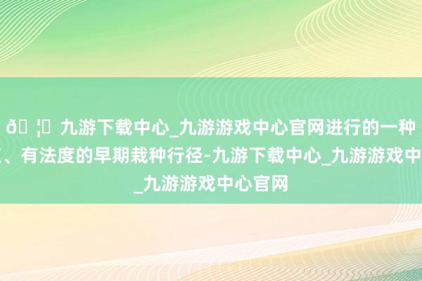 🦄九游下载中心_九游游戏中心官网进行的一种有观点、有法度的早期栽种行径-九游下载中心_九游游戏中心官网
