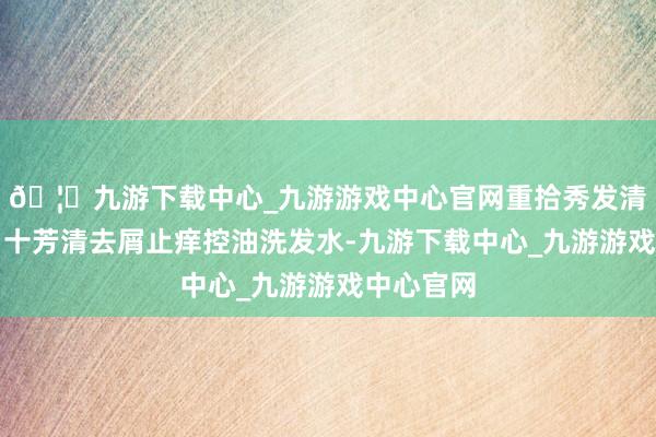 🦄九游下载中心_九游游戏中心官网重拾秀发清亮自信?十芳清去屑止痒控油洗发水-九游下载中心_九游游戏中心官网