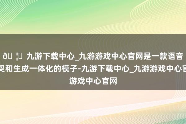 🦄九游下载中心_九游游戏中心官网是一款语音默契和生成一体化的模子-九游下载中心_九游游戏中心官网