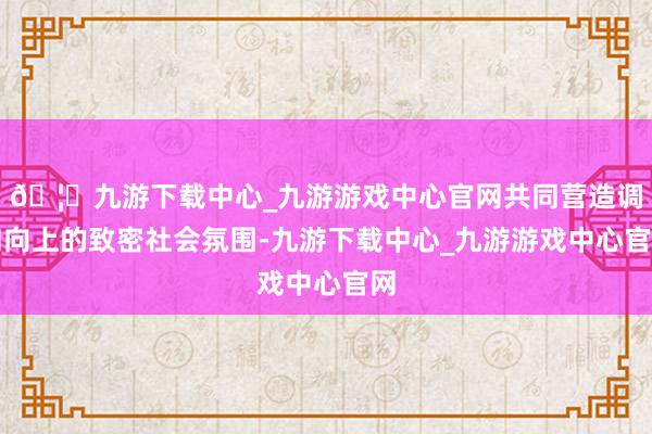 🦄九游下载中心_九游游戏中心官网共同营造调和向上的致密社会氛围-九游下载中心_九游游戏中心官网