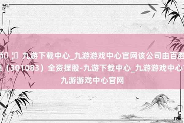 🦄九游下载中心_九游游戏中心官网该公司由百胜智能(301083)全资捏股-九游下载中心_九游游戏中心官网