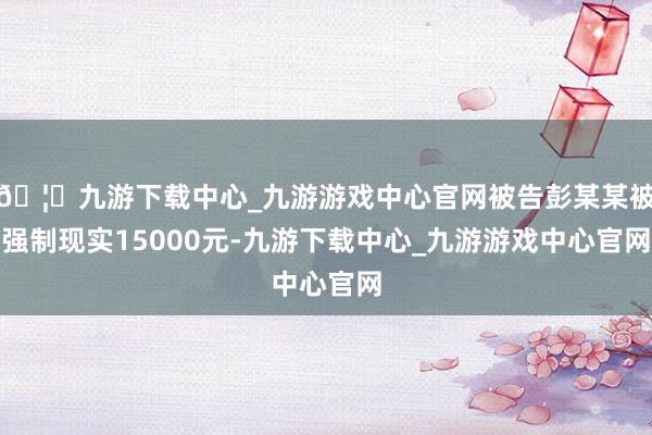 🦄九游下载中心_九游游戏中心官网被告彭某某被强制现实15000元-九游下载中心_九游游戏中心官网