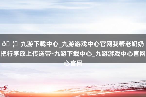 🦄九游下载中心_九游游戏中心官网我帮老奶奶把行李放上传送带-九游下载中心_九游游戏中心官网