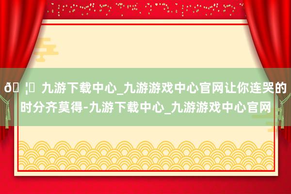 🦄九游下载中心_九游游戏中心官网让你连哭的时分齐莫得-九游下载中心_九游游戏中心官网