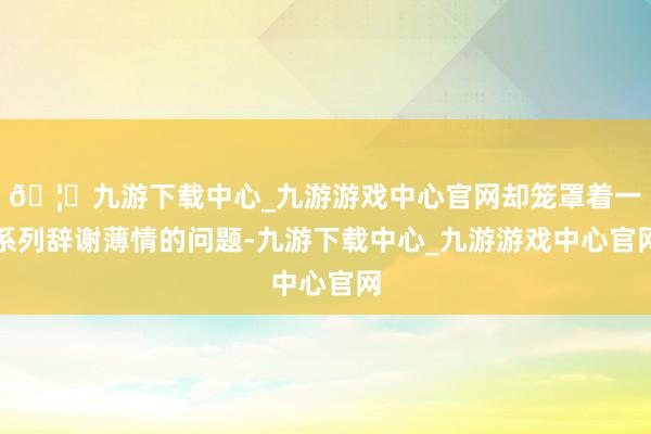 🦄九游下载中心_九游游戏中心官网却笼罩着一系列辞谢薄情的问题-九游下载中心_九游游戏中心官网