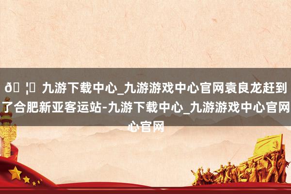 🦄九游下载中心_九游游戏中心官网袁良龙赶到了合肥新亚客运站-九游下载中心_九游游戏中心官网