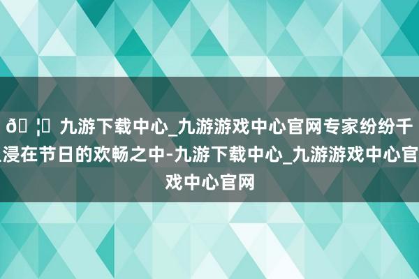 🦄九游下载中心_九游游戏中心官网专家纷纷千里浸在节日的欢畅之中-九游下载中心_九游游戏中心官网