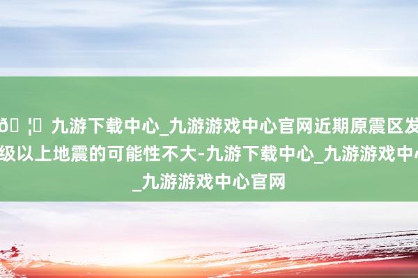 🦄九游下载中心_九游游戏中心官网近期原震区发生5.0级以上地震的可能性不大-九游下载中心_九游游戏中心官网