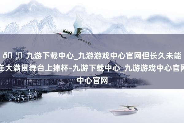 🦄九游下载中心_九游游戏中心官网但长久未能在大满贯舞台上捧杯-九游下载中心_九游游戏中心官网