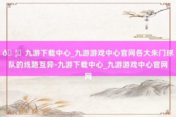 🦄九游下载中心_九游游戏中心官网各大朱门球队的线路互异-九游下载中心_九游游戏中心官网