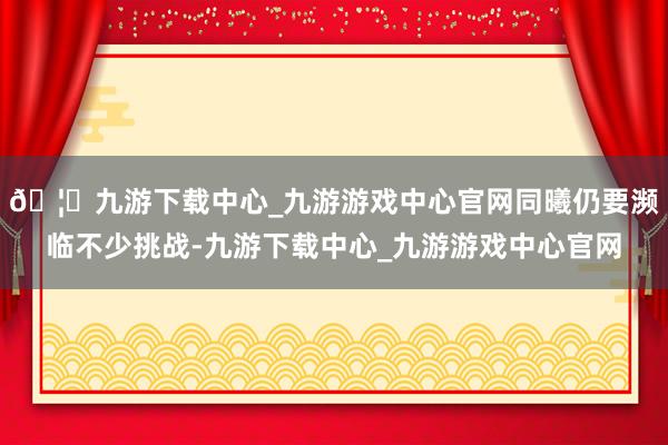 🦄九游下载中心_九游游戏中心官网同曦仍要濒临不少挑战-九游下载中心_九游游戏中心官网