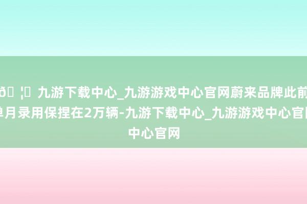 🦄九游下载中心_九游游戏中心官网蔚来品牌此前单月录用保捏在2万辆-九游下载中心_九游游戏中心官网