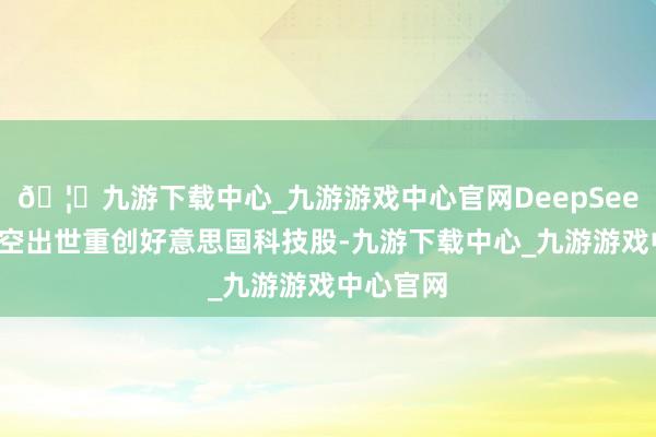 🦄九游下载中心_九游游戏中心官网DeepSeek先前横空出世重创好意思国科技股-九游下载中心_九游游戏中心官网