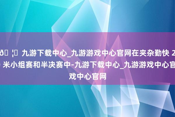🦄九游下载中心_九游游戏中心官网在夹杂勤快 200 米小组赛和半决赛中-九游下载中心_九游游戏中心官网