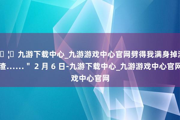 🦄九游下载中心_九游游戏中心官网劈得我满身掉渣渣……" 2 月 6 日-九游下载中心_九游游戏中心官网