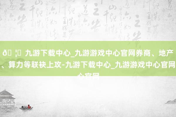🦄九游下载中心_九游游戏中心官网券商、地产、算力等联袂上攻-九游下载中心_九游游戏中心官网