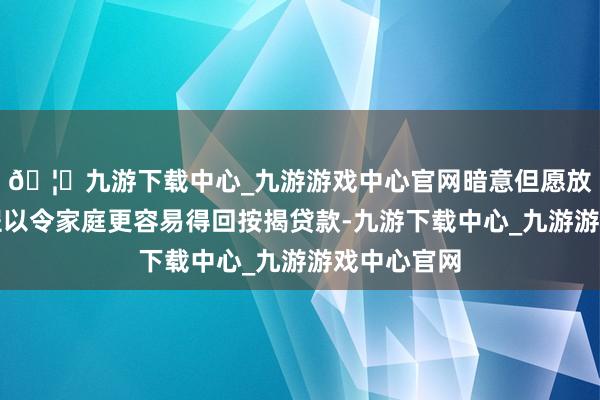 🦄九游下载中心_九游游戏中心官网暗意但愿放宽银行章程以令家庭更容易得回按揭贷款-九游下载中心_九游游戏中心官网