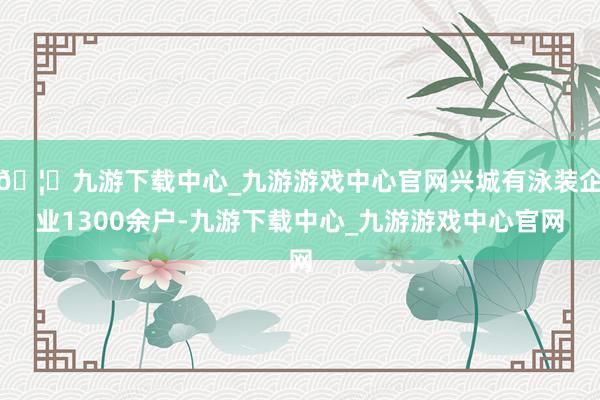 🦄九游下载中心_九游游戏中心官网兴城有泳装企业1300余户-九游下载中心_九游游戏中心官网