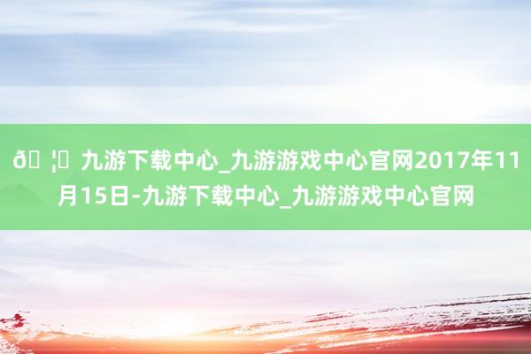 🦄九游下载中心_九游游戏中心官网2017年11月15日-九游下载中心_九游游戏中心官网