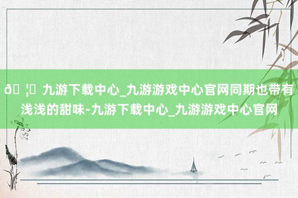 🦄九游下载中心_九游游戏中心官网同期也带有浅浅的甜味-九游下载中心_九游游戏中心官网