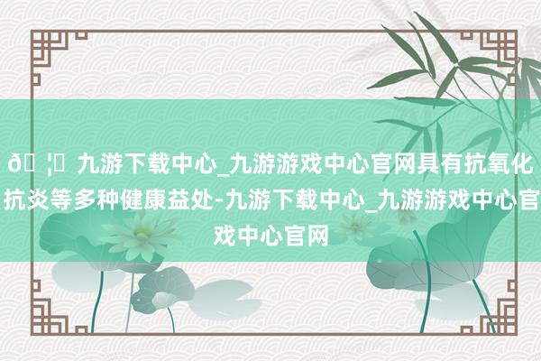 🦄九游下载中心_九游游戏中心官网具有抗氧化、抗炎等多种健康益处-九游下载中心_九游游戏中心官网