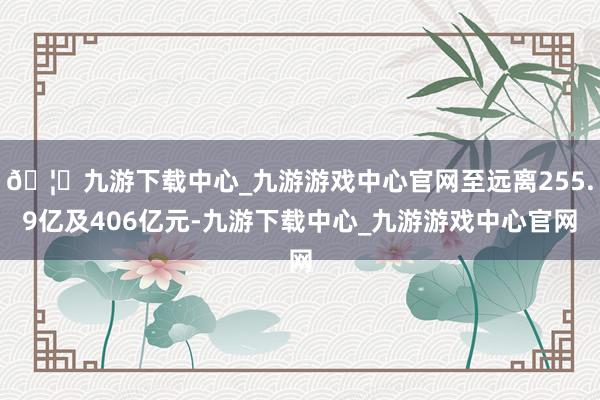 🦄九游下载中心_九游游戏中心官网至远离255.9亿及406亿元-九游下载中心_九游游戏中心官网