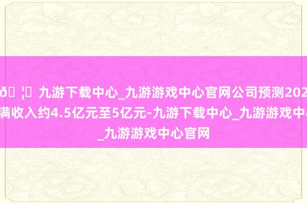 🦄九游下载中心_九游游戏中心官网公司预测2024年完满收入约4.5亿元至5亿元-九游下载中心_九游游戏中心官网