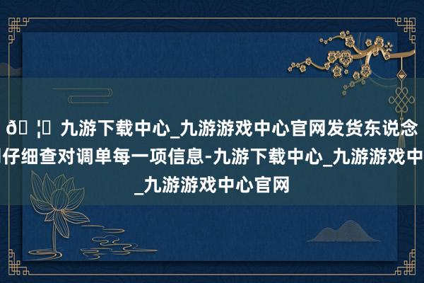 🦄九游下载中心_九游游戏中心官网发货东说念主员则仔细查对调单每一项信息-九游下载中心_九游游戏中心官网