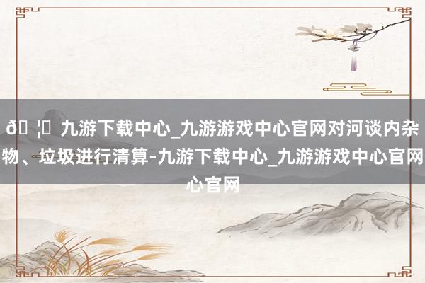 🦄九游下载中心_九游游戏中心官网对河谈内杂物、垃圾进行清算-九游下载中心_九游游戏中心官网