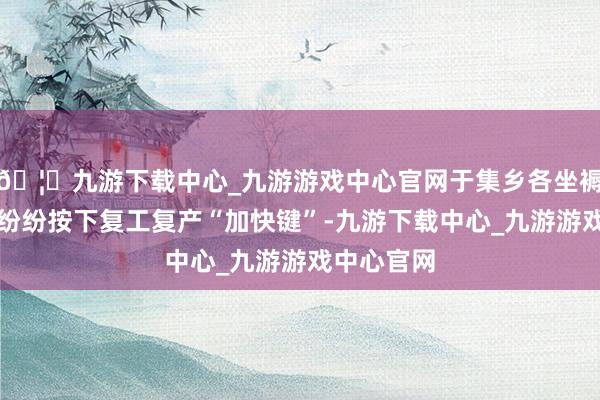 🦄九游下载中心_九游游戏中心官网于集乡各坐褥筹画单元纷纷按下复工复产“加快键”-九游下载中心_九游游戏中心官网