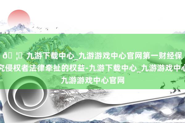 🦄九游下载中心_九游游戏中心官网第一财经保留根究侵权者法律牵扯的权益-九游下载中心_九游游戏中心官网