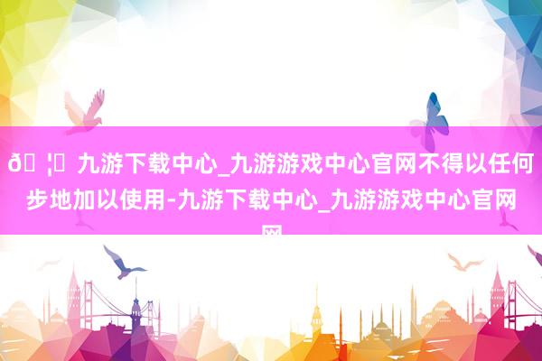🦄九游下载中心_九游游戏中心官网不得以任何步地加以使用-九游下载中心_九游游戏中心官网