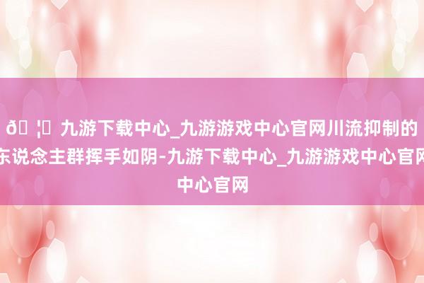 🦄九游下载中心_九游游戏中心官网川流抑制的东说念主群挥手如阴-九游下载中心_九游游戏中心官网
