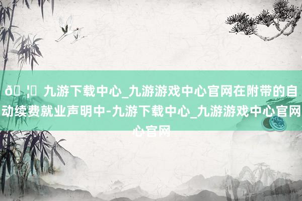 🦄九游下载中心_九游游戏中心官网在附带的自动续费就业声明中-九游下载中心_九游游戏中心官网