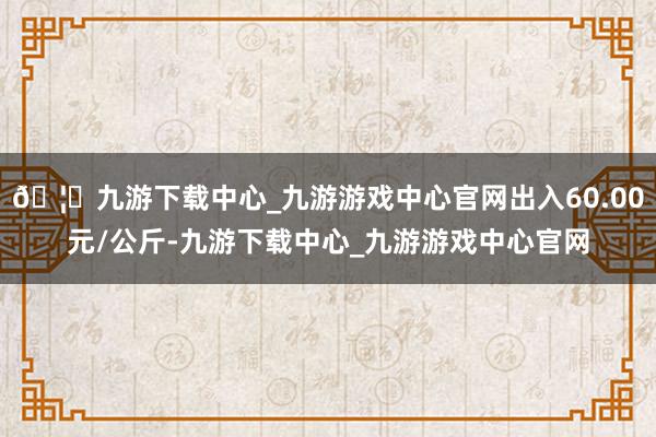 🦄九游下载中心_九游游戏中心官网出入60.00元/公斤-九游下载中心_九游游戏中心官网