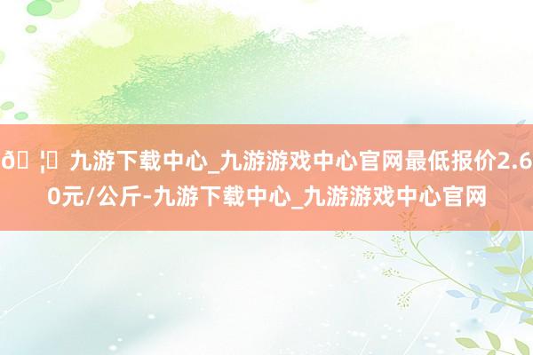 🦄九游下载中心_九游游戏中心官网最低报价2.60元/公斤-九游下载中心_九游游戏中心官网