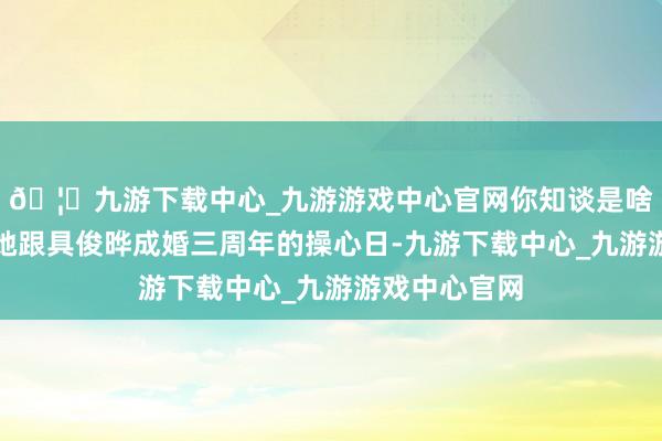 🦄九游下载中心_九游游戏中心官网你知谈是啥日子吗?是她跟具俊晔成婚三周年的操心日-九游下载中心_九游游戏中心官网