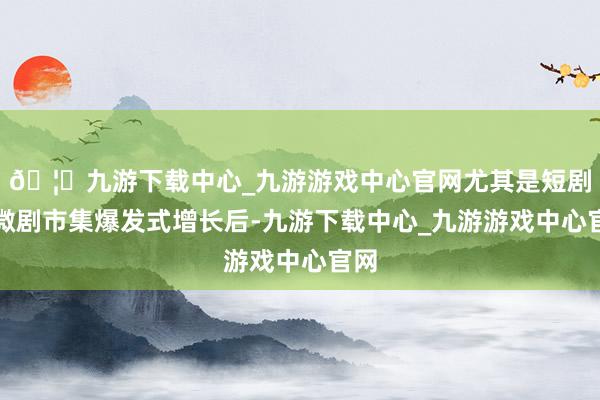 🦄九游下载中心_九游游戏中心官网尤其是短剧、微剧市集爆发式增长后-九游下载中心_九游游戏中心官网