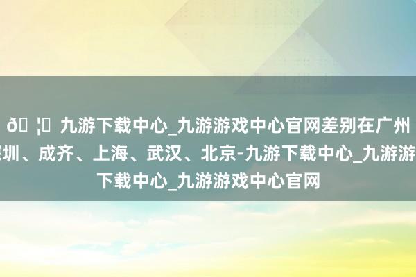 🦄九游下载中心_九游游戏中心官网差别在广州、南京、深圳、成齐、上海、武汉、北京-九游下载中心_九游游戏中心官网