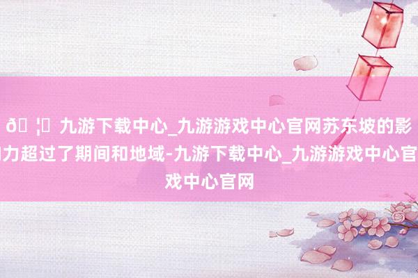 🦄九游下载中心_九游游戏中心官网苏东坡的影响力超过了期间和地域-九游下载中心_九游游戏中心官网