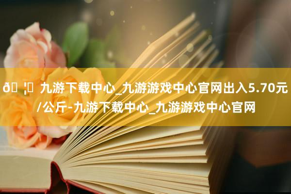 🦄九游下载中心_九游游戏中心官网出入5.70元/公斤-九游下载中心_九游游戏中心官网