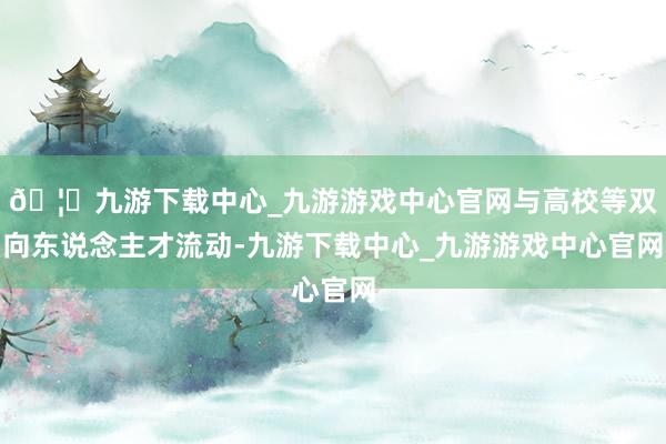 🦄九游下载中心_九游游戏中心官网与高校等双向东说念主才流动-九游下载中心_九游游戏中心官网